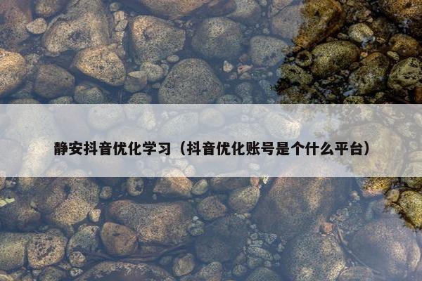 静安抖音优化学习（抖音优化账号是个什么平台）
