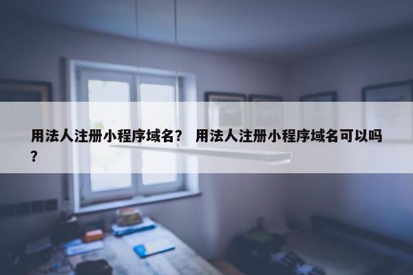 用法人注册小程序域名？ 用法人注册小程序域名可以吗？
