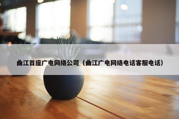 曲江首座广电网络公司（曲江广电网络电话客服电话）