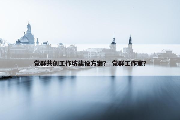 党群共创工作坊建设方案？ 党群工作室？