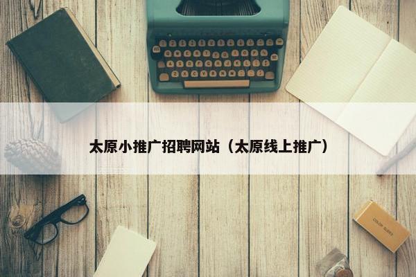 太原小推广招聘网站（太原线上推广）