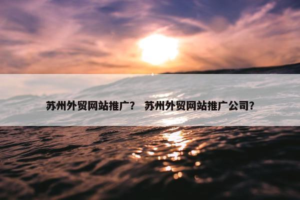 苏州外贸网站推广？ 苏州外贸网站推广公司？