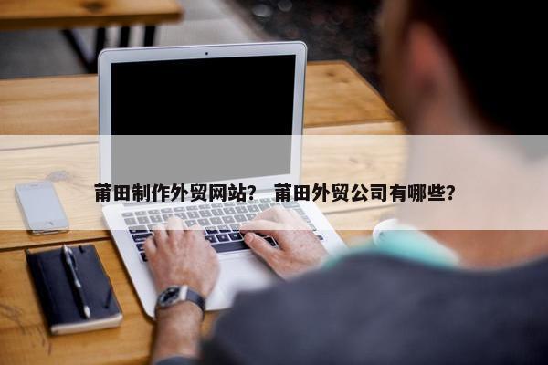 莆田制作外贸网站？ 莆田外贸公司有哪些？