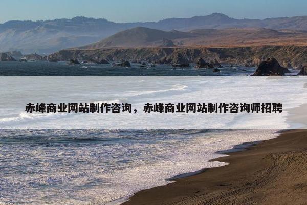 赤峰商业网站制作咨询，赤峰商业网站制作咨询师招聘