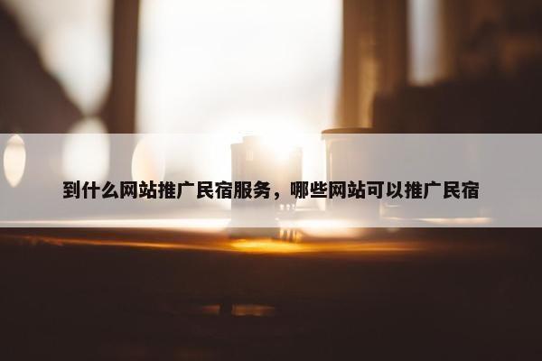 到什么网站推广民宿服务，哪些网站可以推广民宿