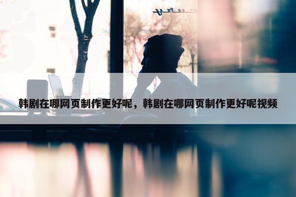 韩剧在哪网页制作更好呢，韩剧在哪网页制作更好呢视频