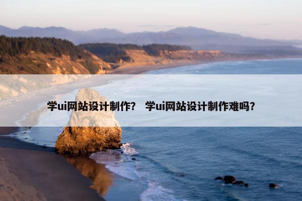 学ui网站设计制作？ 学ui网站设计制作难吗？