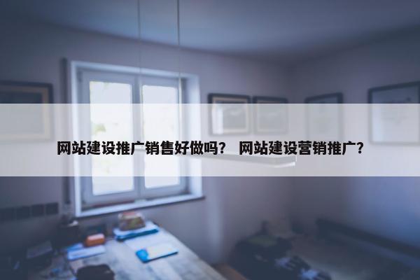 网站建设推广销售好做吗？ 网站建设营销推广？