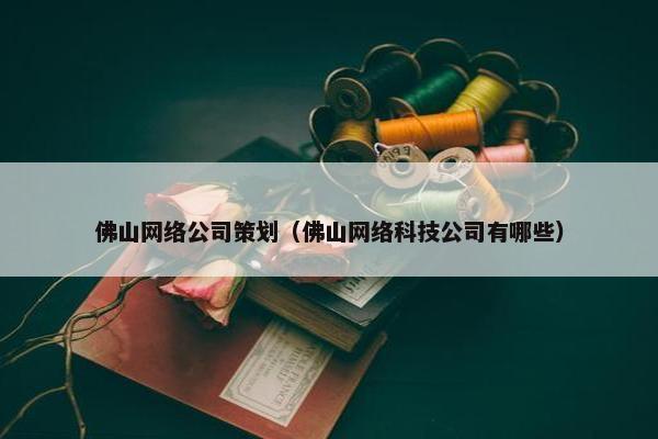 佛山网络公司策划（佛山网络科技公司有哪些）