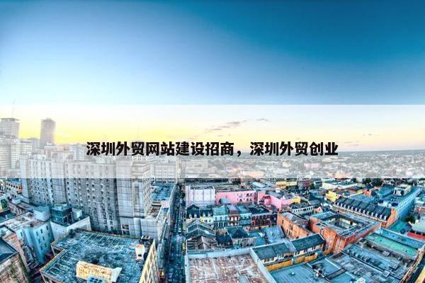 深圳外贸网站建设招商，深圳外贸创业