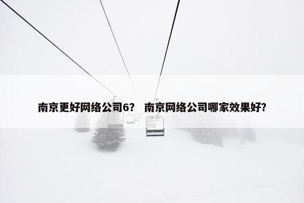 南京更好网络公司6？ 南京网络公司哪家效果好？