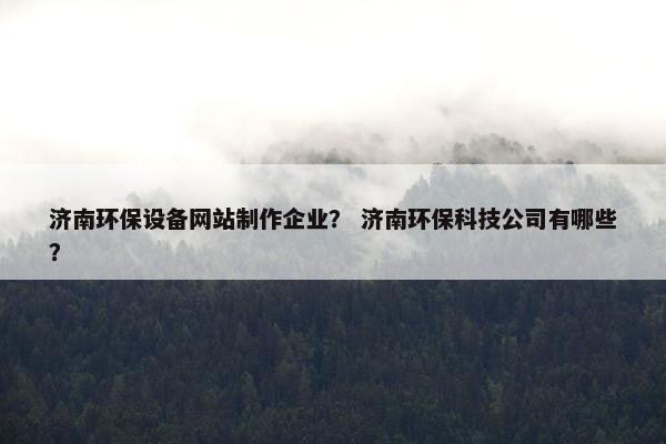 济南环保设备网站制作企业？ 济南环保科技公司有哪些？