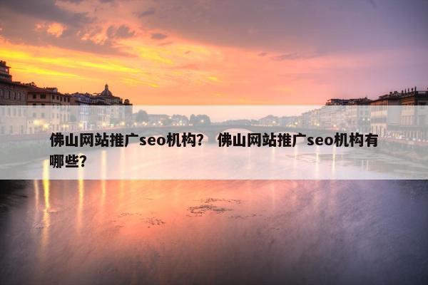 佛山网站推广seo机构？ 佛山网站推广seo机构有哪些？