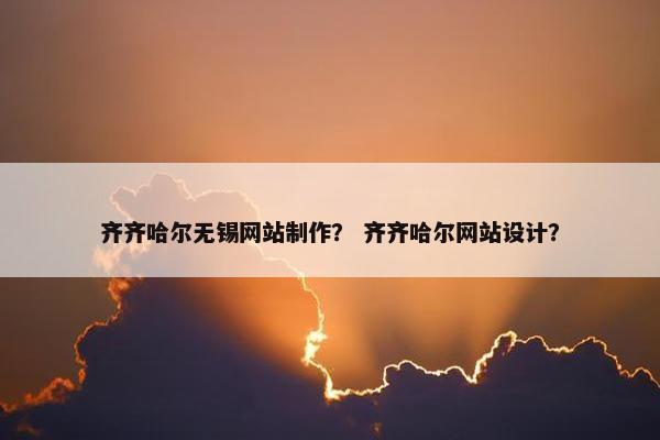 齐齐哈尔无锡网站制作？ 齐齐哈尔网站设计？