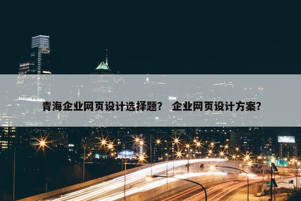 青海企业网页设计选择题？ 企业网页设计方案？