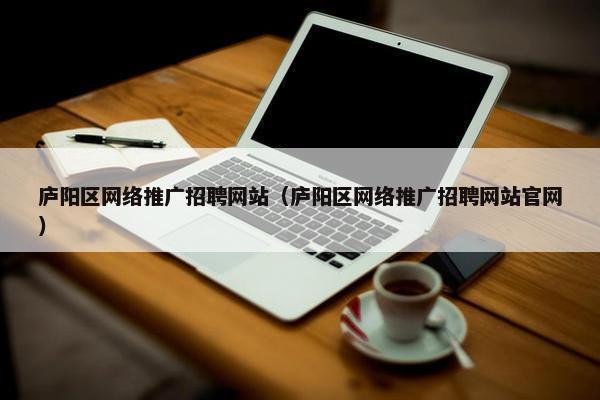 庐阳区网络推广招聘网站（庐阳区网络推广招聘网站官网）