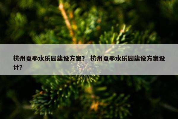 杭州夏季水乐园建设方案？ 杭州夏季水乐园建设方案设计？