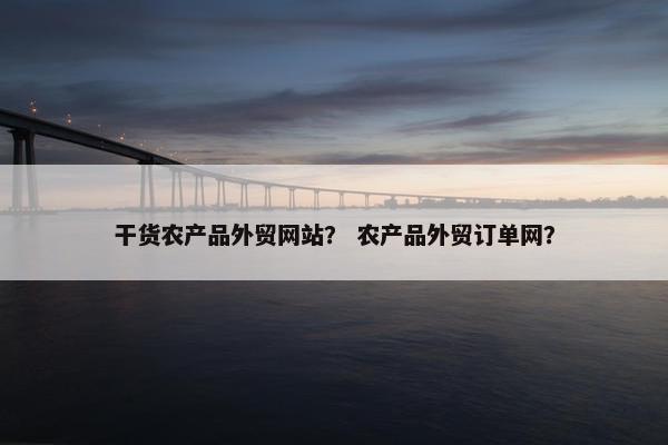 干货农产品外贸网站？ 农产品外贸订单网？