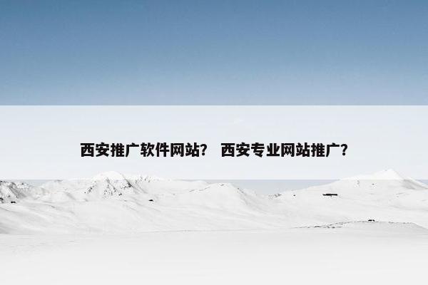 西安推广软件网站？ 西安专业网站推广？
