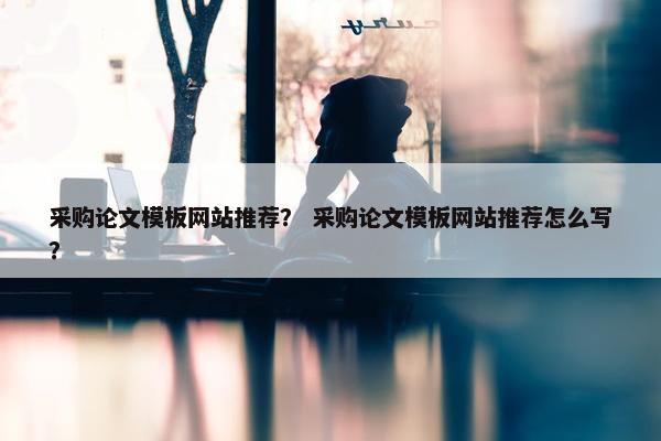 采购论文模板网站推荐？ 采购论文模板网站推荐怎么写？