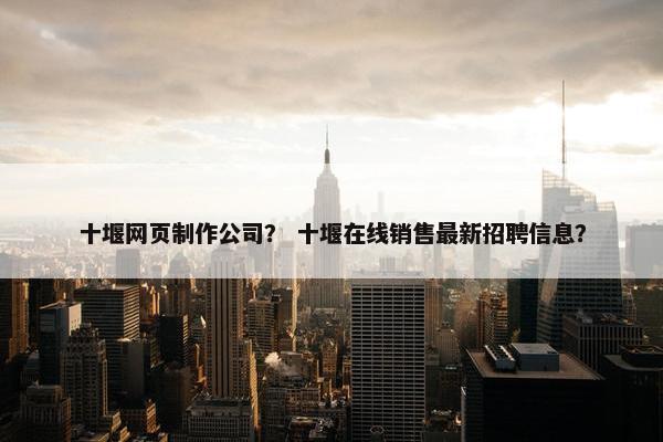 十堰网页制作公司？ 十堰在线销售最新招聘信息？