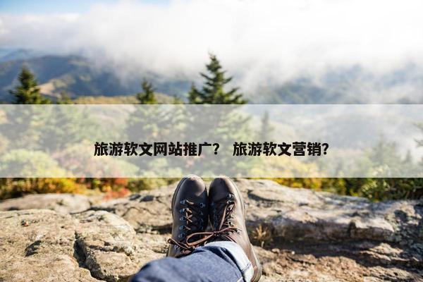 旅游软文网站推广？ 旅游软文营销？