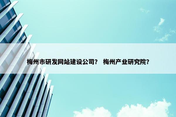 梅州市研发网站建设公司？ 梅州产业研究院？
