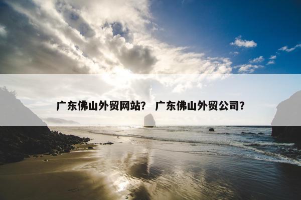 广东佛山外贸网站？ 广东佛山外贸公司？