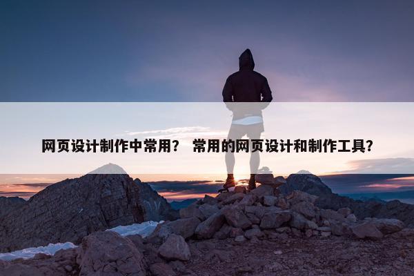 网页设计制作中常用？ 常用的网页设计和制作工具？