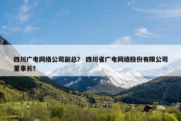 四川广电网络公司副总？ 四川省广电网络股份有限公司董事长？