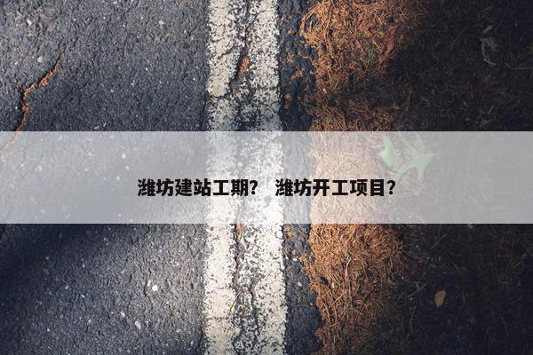 潍坊建站工期？ 潍坊开工项目？