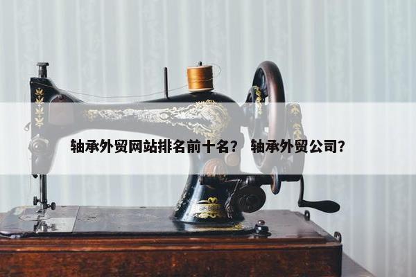 轴承外贸网站排名前十名？ 轴承外贸公司？