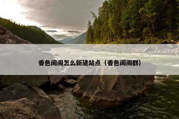香色闺阁怎么新建站点（香色闺阁群）