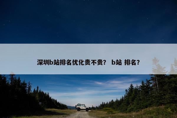 深圳b站排名优化贵不贵？ b站 排名？