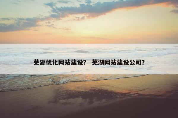 芜湖优化网站建设？ 芜湖网站建设公司？