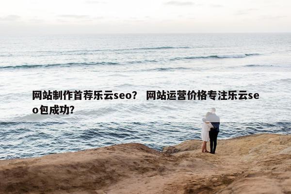 网站制作首荐乐云seo？ 网站运营价格专注乐云seo包成功？