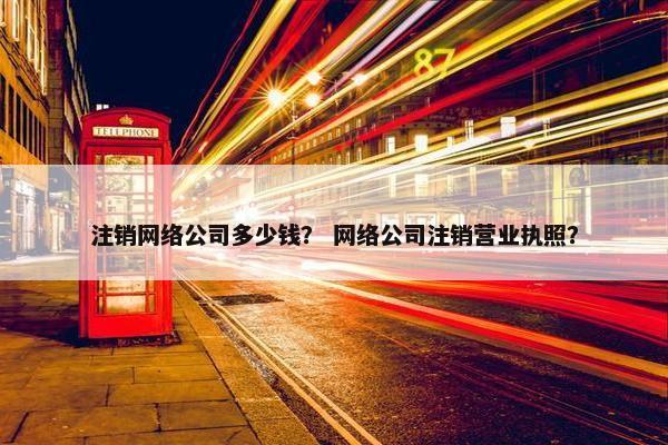 注销网络公司多少钱？ 网络公司注销营业执照？
