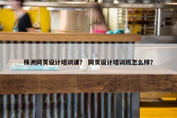 株洲网页设计培训课？ 网页设计培训班怎么样？