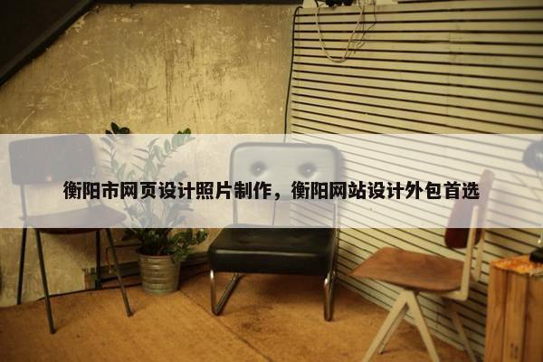衡阳市网页设计照片制作，衡阳网站设计外包首选