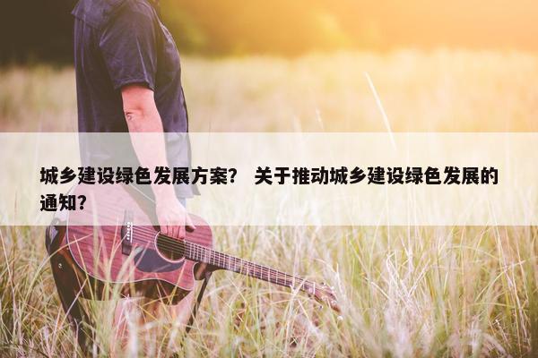 城乡建设绿色发展方案？ 关于推动城乡建设绿色发展的通知？