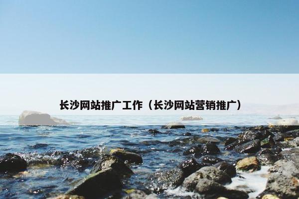 长沙网站推广工作（长沙网站营销推广）