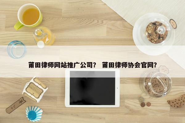 莆田律师网站推广公司？ 莆田律师协会官网？