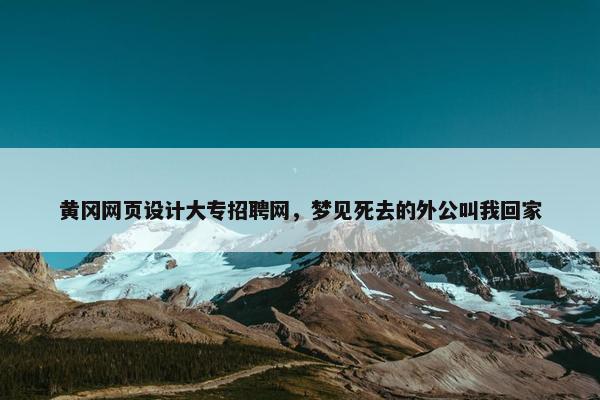 黄冈网页设计大专招聘网，梦见死去的外公叫我回家