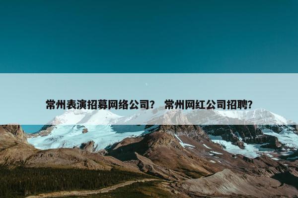 常州表演招募网络公司？ 常州网红公司招聘？