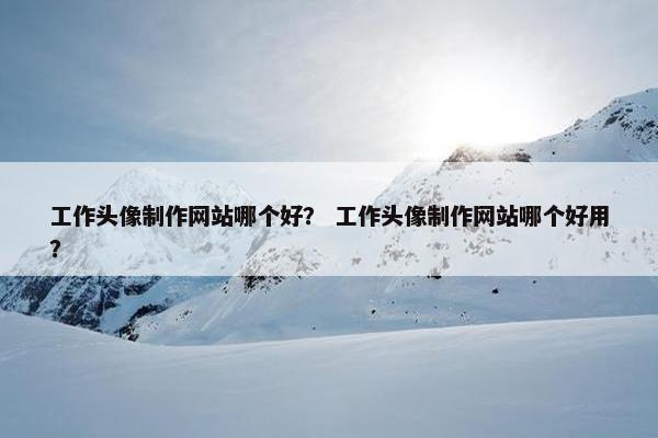 工作头像制作网站哪个好？ 工作头像制作网站哪个好用？
