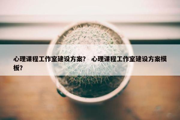 心理课程工作室建设方案？ 心理课程工作室建设方案模板？