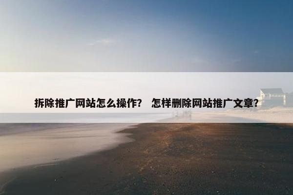 拆除推广网站怎么操作？ 怎样删除网站推广文章？