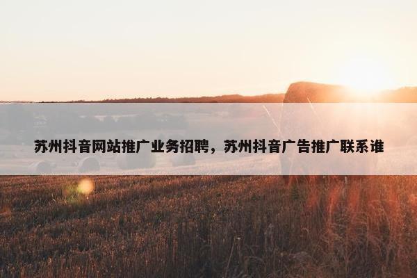 苏州抖音网站推广业务招聘，苏州抖音广告推广联系谁