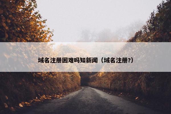 域名注册困难吗知新闻（域名注册?）
