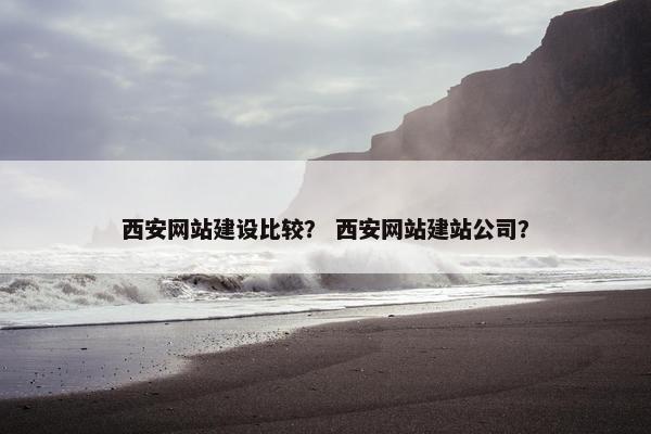 西安网站建设比较？ 西安网站建站公司？
